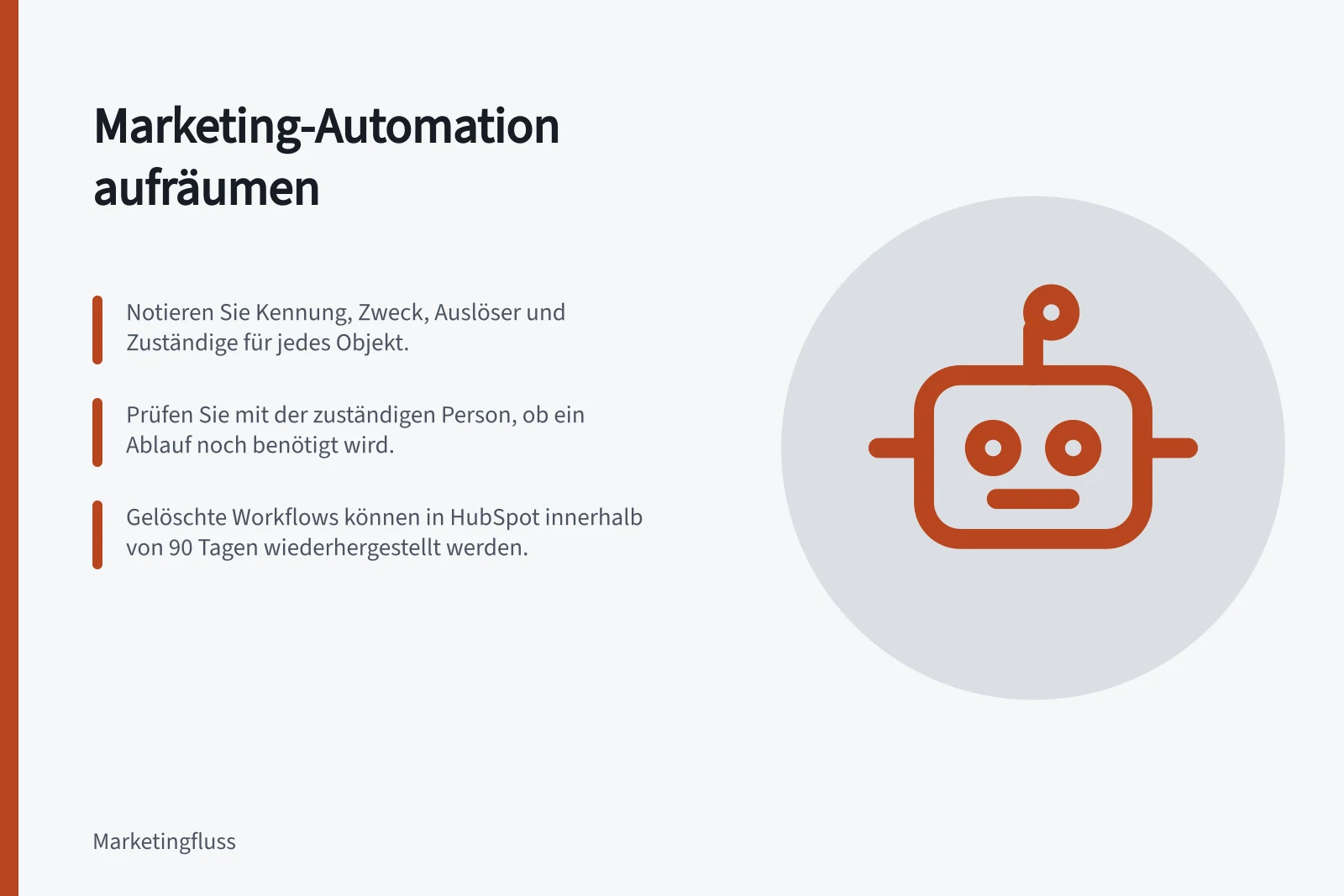 Marketing-Automation aufräumen: Notieren Sie Kennung, Zweck, Auslöser und Zuständige für jedes Objekt.; Prüfen Sie mit der zuständigen Person, ob ein Ablauf noch benötigt wird.; Gelöschte Workflows können in HubSpot innerhalb von 90 Tagen wiederhergestellt werden.